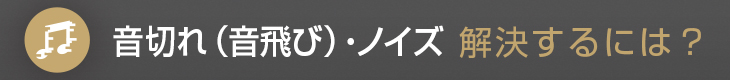 音切れ（音飛び）・ノイズ解決するには